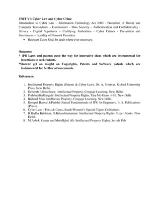 UNIT VI: Cyber Law and Cyber Crime
Introduction to Cyber Law – Information Technology Act 2000 - Protection of Online and
Computer Transactions - E-commerce - Data Security – Authentication and Confidentiality -
Privacy - Digital Signatures – Certifying Authorities - Cyber Crimes - Prevention and
Punishment – Liability of Network Providers.
• Relevant Cases Shall be dealt where ever necessary.
Outcome:
* IPR Laws and patents pave the way for innovative ideas which are instrumental for
inventions to seek Patents.
*Student get an insight on Copyrights, Patents and Software patents which are
instrumental for further advancements.
References:
1. Intellectual Property Rights (Patents & Cyber Law), Dr. A. Srinivas. Oxford University
Press, New Delhi.
2. Deborah E.Bouchoux: Intellectual Property, Cengage Learning, New Delhi.
3. PrabhuddhaGanguli: Intellectual Property Rights, Tata Mc-Graw –Hill, New Delhi
4. Richard Stim: Intellectual Property, Cengage Learning, New Delhi.
5. Kompal Bansal &Parishit Bansal Fundamentals of IPR for Engineers, B. S. Publications
(Press).
6. Cyber Law - Texts & Cases, South-Western’s Special Topics Collections.
7. R.Radha Krishnan, S.Balasubramanian: Intellectual Property Rights, Excel Books. New
Delhi.
8. M.Ashok Kumar and MohdIqbal Ali: Intellectual Property Rights, Serials Pub.
 