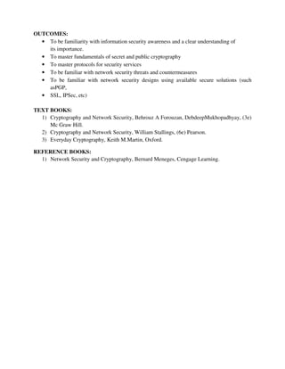 OUTCOMES:
• To be familiarity with information security awareness and a clear understanding of
its importance.
• To master fundamentals of secret and public cryptography
• To master protocols for security services
• To be familiar with network security threats and countermeasures
• To be familiar with network security designs using available secure solutions (such
asPGP,
• SSL, IPSec, etc)
TEXT BOOKS:
1) Cryptography and Network Security, Behrouz A Forouzan, DebdeepMukhopadhyay, (3e)
Mc Graw Hill.
2) Cryptography and Network Security, William Stallings, (6e) Pearson.
3) Everyday Cryptography, Keith M.Martin, Oxford.
REFERENCE BOOKS:
1) Network Security and Cryptography, Bernard Meneges, Cengage Learning.
 