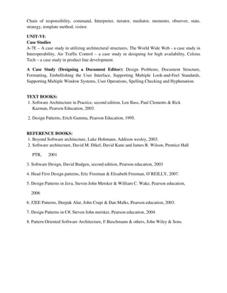 Chain of responsibility, command, Interpreter, iterator, mediator, memento, observer, state,
strategy, template method, visitor.
UNIT-VI:
Case Studies
A-7E – A case study in utilizing architectural structures, The World Wide Web - a case study in
Interoperability, Air Traffic Control – a case study in designing for high availability, Celsius
Tech – a case study in product line development.
A Case Study (Designing a Document Editor): Design Problems, Document Structure,
Formatting, Embellishing the User Interface, Supporting Multiple Look-and-Feel Standards,
Supporting Multiple Window Systems, User Operations, Spelling Checking and Hyphenation.
TEXT BOOKS:
1. Software Architecture in Practice, second edition, Len Bass, Paul Clements & Rick
Kazman, Pearson Education, 2003.
2. Design Patterns, Erich Gamma, Pearson Education, 1995.
REFERENCE BOOKS:
1. Beyond Software architecture, Luke Hohmann, Addison wesley, 2003.
2. Software architecture, David M. Dikel, David Kane and James R. Wilson, Prentice Hall
PTR, 2001
3. Software Design, David Budgen, second edition, Pearson education, 2003
4. Head First Design patterns, Eric Freeman & Elisabeth Freeman, O’REILLY, 2007.
5. Design Patterns in Java, Steven John Metsker & William C. Wake, Pearson education,
2006
6. J2EE Patterns, Deepak Alur, John Crupi & Dan Malks, Pearson education, 2003.
7. Design Patterns in C#, Steven John metsker, Pearson education, 2004.
8. Pattern Oriented Software Architecture, F.Buschmann & others, John Wiley & Sons.
 