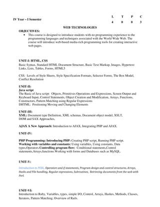 WEB TECHNOLOGIES
OBJECTIVES:
• This course is designed to introduce students with no programming experience to the
programming languages and techniques associated with the World Wide Web. The
course will introduce web-based media-rich programming tools for creating interactive
web pages.
UNIT-I: HTML, CSS
Basic Syntax, Standard HTML Document Structure, Basic Text Markup, Images, Hypertext
Links, Lists, Tables, Forms, HTML5
CSS: Levels of Style Sheets, Style Specification Formats, Selector Forms, The Box Model,
Conflict Resolution
UNIT-II:
Java script
The Basic of Java script: Objects, Primitives Operations and Expressions, Screen Output and
Keyboard Input, Control Statements, Object Creation and Modification, Arrays, Functions,
Constructors, Pattern Matching using Regular Expressions
DHTML: Positioning Moving and Changing Elements
UNIT-III:
XML: Document type Definition, XML schemas, Document object model, XSLT,
DOM and SAX Approaches,
AJAX A New Approach: Introduction to AJAX, Integrating PHP and AJAX.
UNIT-IV:
PHP Programming: Introducing PHP: Creating PHP script, Running PHP script.
Working with variables and constants: Using variables, Using constants, Data
types,Operators.Controlling program flow: Conditional statements,Control
statements,Arrays,functions.Working with forms and Databases such as MySQL.
UNIT-V:
Introduction to PERL, Operators and if statements, Program design and control structures, Arrays,
Hashs and File handling, Regular expressions, Subroutines, Retrieving documents from the web with
Perl.
UNIT-VI:
Introduction to Ruby, Variables, types, simple I/O, Control, Arrays, Hashes, Methods, Classes,
Iterators, Pattern Matching. Overview of Rails.
IV Year – I Semester
L T P C
4 0 0 3
 
