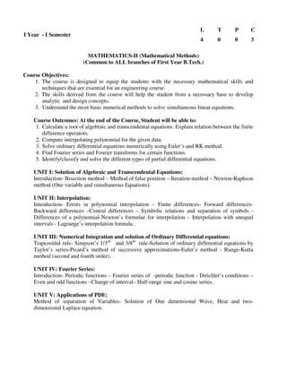 (Common to ALL branches of First Year B.Tech.)
Course Objectives:
1. The course is designed to equip the students with the necessary mathematical skills and
techniques that are essential for an engineering course.
2. The skills derived from the course will help the student from a necessary base to develop
analytic and design concepts.
3. Understand the most basic numerical methods to solve simultaneous linear equations.
Course Outcomes: At the end of the Course, Student will be able to:
1. Calculate a root of algebraic and transcendental equations. Explain relation between the finite
difference operators.
2. Compute interpolating polynomial for the given data.
3. Solve ordinary differential equations numerically using Euler’s and RK method.
4. Find Fourier series and Fourier transforms for certain functions.
5. Identify/classify and solve the different types of partial differential equations.
UNIT I: Solution of Algebraic and Transcendental Equations:
Introduction- Bisection method – Method of false position – Iteration method – Newton-Raphson
method (One variable and simultaneous Equations).
UNIT II: Interpolation:
Introduction- Errors in polynomial interpolation – Finite differences- Forward differences-
Backward differences –Central differences – Symbolic relations and separation of symbols -
Differences of a polynomial-Newton’s formulae for interpolation – Interpolation with unequal
intervals - Lagrange’s interpolation formula.
UNIT III: Numerical Integration and solution of Ordinary Differential equations:
Trapezoidal rule- Simpson’s 1/3rd
and 3/8th
rule-Solution of ordinary differential equations by
Taylor’s series-Picard’s method of successive approximations-Euler’s method - Runge-Kutta
method (second and fourth order).
UNIT IV: Fourier Series:
Introduction- Periodic functions – Fourier series of -periodic function - Dirichlet’s conditions –
Even and odd functions –Change of interval– Half-range sine and cosine series.
UNIT V: Applications of PDE:
Method of separation of Variables- Solution of One dimensional Wave, Heat and two-
dimensional Laplace equation.
I Year - I Semester
L T P C
4 0 0 3
MATHEMATICS-II (Mathematical Methods)
 