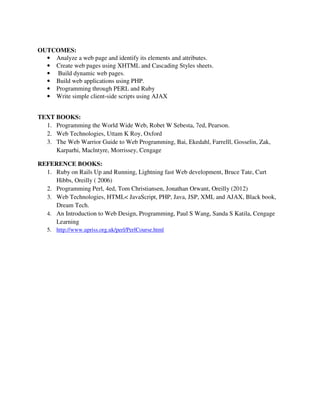 OUTCOMES:
• Analyze a web page and identify its elements and attributes.
• Create web pages using XHTML and Cascading Styles sheets.
• Build dynamic web pages.
• Build web applications using PHP.
• Programming through PERL and Ruby
• Write simple client-side scripts using AJAX
TEXT BOOKS:
1. Programming the World Wide Web, Robet W Sebesta, 7ed, Pearson.
2. Web Technologies, Uttam K Roy, Oxford
3. The Web Warrior Guide to Web Programming, Bai, Ekedahl, Farrelll, Gosselin, Zak,
Karparhi, Maclntyre, Morrissey, Cengage
REFERENCE BOOKS:
1. Ruby on Rails Up and Running, Lightning fast Web development, Bruce Tate, Curt
Hibbs, Oreilly ( 2006)
2. Programming Perl, 4ed, Tom Christiansen, Jonathan Orwant, Oreilly (2012)
3. Web Technologies, HTML< JavaScript, PHP, Java, JSP, XML and AJAX, Black book,
Dream Tech.
4. An Introduction to Web Design, Programming, Paul S Wang, Sanda S Katila, Cengage
Learning
5. http://www.upriss.org.uk/perl/PerlCourse.html
 