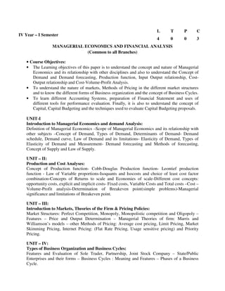 MANAGERIAL ECONOMICS AND FINANCIAL ANALYSIS
(Common to all Branches)
• Course Objectives:
• The Learning objectives of this paper is to understand the concept and nature of Managerial
Economics and its relationship with other disciplines and also to understand the Concept of
Demand and Demand forecasting, Production function, Input Output relationship, Cost-
Output relationship and Cost-Volume-Profit Analysis.
• To understand the nature of markets, Methods of Pricing in the different market structures
and to know the different forms of Business organization and the concept of Business Cycles.
• To learn different Accounting Systems, preparation of Financial Statement and uses of
different tools for performance evaluation. Finally, it is also to understand the concept of
Capital, Capital Budgeting and the techniques used to evaluate Capital Budgeting proposals.
UNIT-I
Introduction to Managerial Economics and demand Analysis:
Definition of Managerial Economics –Scope of Managerial Economics and its relationship with
other subjects –Concept of Demand, Types of Demand, Determinants of Demand- Demand
schedule, Demand curve, Law of Demand and its limitations- Elasticity of Demand, Types of
Elasticity of Demand and Measurement- Demand forecasting and Methods of forecasting,
Concept of Supply and Law of Supply.
UNIT – II:
Production and Cost Analyses:
Concept of Production function- Cobb-Douglas Production function- Leontief production
function - Law of Variable proportions-Isoquants and Isocosts and choice of least cost factor
combination-Concepts of Returns to scale and Economies of scale-Different cost concepts:
opportunity costs, explicit and implicit costs- Fixed costs, Variable Costs and Total costs –Cost –
Volume-Profit analysis-Determination of Breakeven point(simple problems)-Managerial
significance and limitations of Breakeven point.
UNIT – III:
Introduction to Markets, Theories of the Firm & Pricing Policies:
Market Structures: Perfect Competition, Monopoly, Monopolistic competition and Oligopoly –
Features – Price and Output Determination – Managerial Theories of firm: Marris and
Williamson’s models – other Methods of Pricing: Average cost pricing, Limit Pricing, Market
Skimming Pricing, Internet Pricing: (Flat Rate Pricing, Usage sensitive pricing) and Priority
Pricing.
UNIT – IV:
Types of Business Organization and Business Cycles:
Features and Evaluation of Sole Trader, Partnership, Joint Stock Company – State/Public
Enterprises and their forms – Business Cycles : Meaning and Features – Phases of a Business
Cycle.
IV Year – I Semester
L T P C
4 0 0 3
 