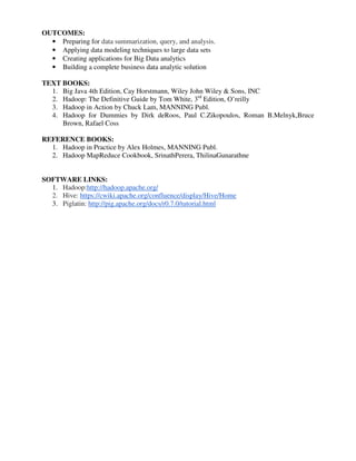 OUTCOMES:
• Preparing for data summarization, query, and analysis.
• Applying data modeling techniques to large data sets
• Creating applications for Big Data analytics
• Building a complete business data analytic solution
TEXT BOOKS:
1. Big Java 4th Edition, Cay Horstmann, Wiley John Wiley & Sons, INC
2. Hadoop: The Definitive Guide by Tom White, 3rd
Edition, O’reilly
3. Hadoop in Action by Chuck Lam, MANNING Publ.
4. Hadoop for Dummies by Dirk deRoos, Paul C.Zikopoulos, Roman B.Melnyk,Bruce
Brown, Rafael Coss
REFERENCE BOOKS:
1. Hadoop in Practice by Alex Holmes, MANNING Publ.
2. Hadoop MapReduce Cookbook, SrinathPerera, ThilinaGunarathne
SOFTWARE LINKS:
1. Hadoop:http://hadoop.apache.org/
2. Hive: https://cwiki.apache.org/confluence/display/Hive/Home
3. Piglatin: http://pig.apache.org/docs/r0.7.0/tutorial.html
 
