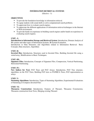 INFORMATION RETRIEVAL SYSTEMS
(Elective - 1)
OBJECTIVES
• To provide the foundation knowledge in information retrieval.
• To equip students with sound skills to solve computational search problems.
• To appreciate how to evaluate search engines.
• To appreciate the different applications of information retrieval techniques in the Internet
or Web environment.
• To provide hands-on experience in building search engines and/or hands-on experience in
evaluating search engines.
UNIT - I:
Introduction to Information Storage and Retrieval System: Introduction, Domain Analysis of
IR systems and other types of Information Systems, IR System Evaluation.
Introduction to Data Structures and Algorithms related to Information Retrieval: Basic
Concepts, Data structures, Algorithms
UNIT- II:
Inverted files: Introduction, Structures used in Inverted Files, Building Inverted file using a
sorted array, Modifications to Basic Techniques.
UNIT -III:
Signature Files: Introduction, Concepts of Signature Files, Compression, Vertical Partitioning,
Horizontal Partitioning.
UNIT- IV:
New Indices for Text: PAT Trees and PAT Arrays: Introduction, PAT Tree structure,
algorithms on the PAT Trees, Building PAT trees as PATRICA Trees, PAT representation as
arrays.
UNIT- V:
Stemming Algorithms: Introduction, Types of Stemming Algorithms, Experimental Evaluations
of Stemming to Compress Inverted Files
UNIT- VI:
Thesaurus Construction: Introduction, Features of Thesauri, Thesaurus Construction,
Thesaurus construction from Texts, Merging existing Thesauri
 