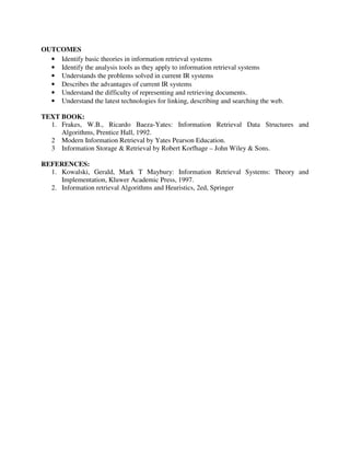 OUTCOMES
• Identify basic theories in information retrieval systems
• Identify the analysis tools as they apply to information retrieval systems
• Understands the problems solved in current IR systems
• Describes the advantages of current IR systems
• Understand the difficulty of representing and retrieving documents.
• Understand the latest technologies for linking, describing and searching the web.
TEXT BOOK:
1. Frakes, W.B., Ricardo Baeza-Yates: Information Retrieval Data Structures and
Algorithms, Prentice Hall, 1992.
2 Modern Information Retrieval by Yates Pearson Education.
3 Information Storage & Retrieval by Robert Korfhage – John Wiley & Sons.
REFERENCES:
1. Kowalski, Gerald, Mark T Maybury: Information Retrieval Systems: Theory and
Implementation, Kluwer Academic Press, 1997.
2. Information retrieval Algorithms and Heuristics, 2ed, Springer
 