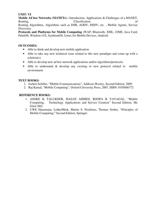 UNIT- VI
Mobile Ad hoc Networks (MANETs) : Introduction, Applications & Challenges of a MANET,
Routing, Classification of
Routing Algorithms, Algorithms such as DSR, AODV, DSDV, etc. , Mobile Agents, Service
Discovery.
Protocols and Platforms for Mobile Computing :WAP, Bluetooth, XML, J2ME, Java Card,
PalmOS, Windows CE, SymbianOS, Linux for Mobile Devices, Android.
OUTCOMES:
• Able to think and develop new mobile application.
• Able to take any new technical issue related to this new paradigm and come up with a
solution(s).
• Able to develop new ad hoc network applications and/or algorithms/protocols.
• Able to understand & develop any existing or new protocol related to mobile
environment
TEXT BOOKS:
1. Jochen Schiller, “Mobile Communications”, Addison-Wesley, Second Edition, 2009.
2. Raj Kamal, “Mobile Computing”, Oxford University Press, 2007, ISBN: 0195686772
REFERENCE BOOKS:
1. ASOKE K TALUKDER, HASAN AHMED, ROOPA R YAVAGAL, “Mobile
Computing, Technology Applications and Service Creation” Second Edition, Mc
Graw Hill.
2. UWE Hansmann, LotherMerk, Martin S. Nocklous, Thomas Stober, “Principles of
Mobile Computing,” Second Edition, Springer.
 