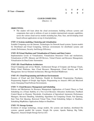 CLOUD COMPUTING
(Elective - 2)
OBJECTIVES:
• The student will learn about the cloud environment, building software systems and
components that scale to millions of users in modern internetcloud concepts capabilities
across the various cloud service models including Iaas, Paas, Saas, and developing cloud
based software applications on top of cloud platforms.
UNIT -I: Systems modeling, Clustering and virtualization
Scalable Computing over the Internet, Technologies for Network based systems, System models
for Distributed and Cloud Computing, Software environments for distributed systems and
clouds, Performance, Security And Energy Efficiency
UNIT- II:Virtual Machines and Virtualization of Clusters and Data Centers
Implementation Levels of Virtualization, Virtualization Structures/ Tools and mechanisms,
Virtualization of CPU, Memory and I/O Devices, Virtual Clusters and Resource Management,
Virtualization for Data Center Automation.
UNIT- III: Cloud Platform Architecture
Cloud Computing and service Models, Architectural Design of Compute and Storage Clouds,
Public Cloud Platforms, Inter Cloud Resource Management, Cloud Security and Trust
Management. Service Oriented Architecture, Message Oriented Middleware.
UNIT -IV: Cloud Programming and Software Environments
Features of Cloud and Grid Platforms, Parallel & Distributed Programming Paradigms,
Programming Support of Google App Engine, Programming on Amazon AWS and Microsoft
Azure, Emerging Cloud Software Environments.
UNIT- V: Cloud Resource Management and Scheduling
Policies and Mechanisms for Resource Management Applications of Control Theory to Task
Scheduling on a Cloud, Stability of a Two Level Resource Allocation Architecture, Feedback
Control Based on Dynamic Thresholds. Coordination of Specialized Autonomic Performance
Managers, Resource Bundling, Scheduling Algorithms for Computing Clouds, Fair Queuing,
Start Time Fair Queuing, Borrowed Virtual Time, Cloud Scheduling Subject to Deadlines,
Scheduling MapReduce Applications Subject to Deadlines.
UNIT- VI: Storage Systems
Evolution of storage technology, storage models, file systems and database, distributed file
systems, general parallel file systems. Google file system. Apache Hadoop, Big Table,
Megastore, Amazon Simple Storage Service (S3)
IV Year – I Semester
L T P C
4 0 0 3
 
