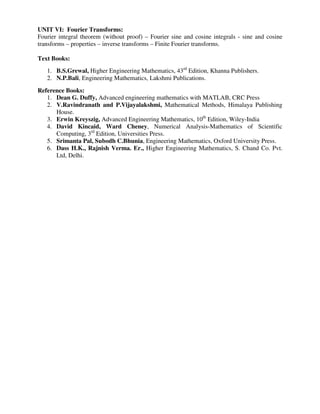 UNIT VI: Fourier Transforms:
Fourier integral theorem (without proof) – Fourier sine and cosine integrals - sine and cosine
transforms – properties – inverse transforms – Finite Fourier transforms.
Text Books:
1. B.S.Grewal, Higher Engineering Mathematics, 43rd
Edition, Khanna Publishers.
2. N.P.Bali, Engineering Mathematics, Lakshmi Publications.
Reference Books:
1. Dean G. Duffy, Advanced engineering mathematics with MATLAB, CRC Press
2. V.Ravindranath and P.Vijayalakshmi, Mathematical Methods, Himalaya Publishing
House.
3. Erwin Kreyszig, Advanced Engineering Mathematics, 10th
Edition, Wiley-India
4. David Kincaid, Ward Cheney, Numerical Analysis-Mathematics of Scientific
Computing, 3rd
Edition, Universities Press.
5. Srimanta Pal, Subodh C.Bhunia, Engineering Mathematics, Oxford University Press.
6. Dass H.K., Rajnish Verma. Er., Higher Engineering Mathematics, S. Chand Co. Pvt.
Ltd, Delhi.
 