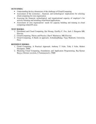 OUTCOMES:
• Understanding the key dimensions of the challenge of Cloud Computing
• Assessment of the economics , financial, and technological implications for selecting
cloud computing for own organization
• Assessing the financial, technological, and organizational capacity of employer’s for
actively initiating and installing cloud-based applications.
• Assessment of own organizations’ needs for capacity building and training in cloud
computing-related IT areas
TEXT BOOKS:
1. Distributed and Cloud Computing, Kai Hwang, Geoffry C. Fox, Jack J. Dongarra MK
Elsevier.
2. Cloud Computing, Theory and Practice, Dan C Marinescu, MK Elsevier.
3. Cloud Computing, A Hands on approach, ArshadeepBahga, Vijay Madisetti, University
Press
REFERNCE BOOKS:
1. Cloud Computing, A Practical Approach, Anthony T Velte, Toby J Velte, Robert
Elsenpeter, TMH
2. Mastering Cloud Computing, Foundations and Application Programming, Raj Kumar
Buyya, Christen vecctiola, S Tammaraiselvi, TMH
 