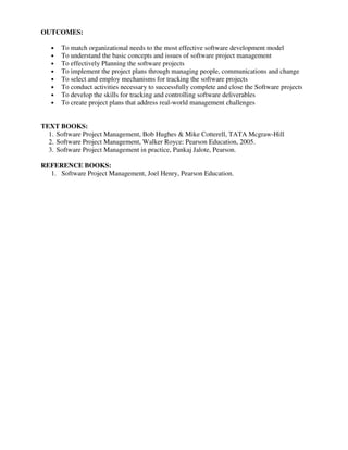 OUTCOMES:
• To match organizational needs to the most effective software development model
• To understand the basic concepts and issues of software project management
• To effectively Planning the software projects
• To implement the project plans through managing people, communications and change
• To select and employ mechanisms for tracking the software projects
• To conduct activities necessary to successfully complete and close the Software projects
• To develop the skills for tracking and controlling software deliverables
• To create project plans that address real-world management challenges
TEXT BOOKS:
1. Software Project Management, Bob Hughes & Mike Cotterell, TATA Mcgraw-Hill
2. Software Project Management, Walker Royce: Pearson Education, 2005.
3. Software Project Management in practice, Pankaj Jalote, Pearson.
REFERENCE BOOKS:
1. Software Project Management, Joel Henry, Pearson Education.
 