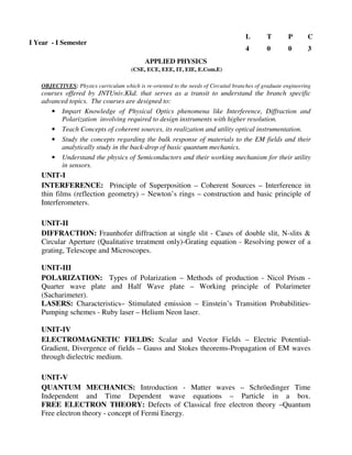 (CSE, ECE, EEE, IT, EIE, E.Com.E)
OBJECTIVES: Physics curriculum which is re-oriented to the needs of Circuital branches of graduate engineering
courses offered by JNTUniv.Kkd. that serves as a transit to understand the branch specific
advanced topics. The courses are designed to:
• Impart Knowledge of Physical Optics phenomena like Interference, Diffraction and
Polarization involving required to design instruments with higher resolution.
• Teach Concepts of coherent sources, its realization and utility optical instrumentation.
• Study the concepts regarding the bulk response of materials to the EM fields and their
analytically study in the back-drop of basic quantum mechanics.
• Understand the physics of Semiconductors and their working mechanism for their utility
in sensors.
UNIT-I
INTERFERENCE: Principle of Superposition – Coherent Sources – Interference in
thin films (reflection geometry) – Newton’s rings – construction and basic principle of
Interferometers.
UNIT-II
DIFFRACTION: Fraunhofer diffraction at single slit - Cases of double slit, N-slits &
Circular Aperture (Qualitative treatment only)-Grating equation - Resolving power of a
grating, Telescope and Microscopes.
UNIT-III
POLARIZATION: Types of Polarization – Methods of production - Nicol Prism -
Quarter wave plate and Half Wave plate – Working principle of Polarimeter
(Sacharimeter).
LASERS: Characteristics– Stimulated emission – Einstein’s Transition Probabilities-
Pumping schemes - Ruby laser – Helium Neon laser.
UNIT-IV
ELECTROMAGNETIC FIELDS: Scalar and Vector Fields – Electric Potential-
Gradient, Divergence of fields – Gauss and Stokes theorems-Propagation of EM waves
through dielectric medium.
UNIT-V
QUANTUM MECHANICS: Introduction - Matter waves – Schröedinger Time
Independent and Time Dependent wave equations – Particle in a box.
FREE ELECTRON THEORY: Defects of Classical free electron theory –Quantum
Free electron theory - concept of Fermi Energy.
I Year - I Semester
L T P C
4 0 0 3
APPLIED PHYSICS
 