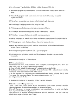 Write a Document Type Definition (DTD) to validate the above XML file.
7. Write Ruby program reads a number and calculates the factorial value of it and prints the
Same.
8. Write a Ruby program which counts number of lines in a text files using its regular
Expressions facility.
9.Write a Ruby program that uses iterator to find out the length of a string.
10. Write simple Ruby programs that uses arrays in Ruby.
11. Write programs which uses associative arrays concept of Ruby.
12. Write Ruby program which uses Math module to find area of a triangle.
13. Write Ruby program which uses tk module to display a window
14. Define complex class in Ruby and do write methods to carry operations on complex objects.
15. Write a program which illustrates the use of associative arrays in perl.
16.Write perl program takes set names along the command line and prints whether they are
regular files or special files
17. Write a perl program to implement UNIX `passed' program
18. An example perl program to connect to a MySQl database table and executing simple
commands.
19. Example PHP program for cotactus page.
20. User Authentication:
Assume four users user1, user2, user3 and user4 having the passwords pwd1, pwd2, pwd3 and
pwd4 respectively. Write a PHP for doing the following.
1. Create a Cookie and add these four user id’s and passwords to this Cookie.
2. Read the user id and passwords entered in the Login form (week1) and authenticate with the
values (user id and passwords) available in the cookies.
If he is a valid user (i.e., user-name and password match) you should welcome him by name
(user-name) else you should display “You are not an authenticated user ’’.
Use init-parameters to do this.
21. Example PHP program for registering users of a website and login.
22. Install a database(Mysql or Oracle).
Create a table which should contain at least the following fields: name, password, email-id,
phone number(these should hold the data from the registration form).
Write a PHP program to connect to that database and extract data from the tables and display
them. Experiment with various SQL queries.
Insert the details of the users who register with the web site, whenever a new user clicks the
submit button in the registration page (week2).
 