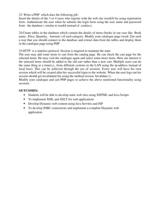 23. Write a PHP which does the following job:
Insert the details of the 3 or 4 users who register with the web site (week9) by using registration
form. Authenticate the user when he submits the login form using the user name and password
from the database ( similar to week8 instead of cookies).
24.Create tables in the database which contain the details of items (books in our case like Book
name , Price, Quantity, Amount ) of each category. Modify your catalogue page (week 2)in such
a way that you should connect to the database and extract data from the tables and display them
in the catalogue page using PHP
25.HTTP is a stateless protocol. Session is required to maintain the state.
The user may add some items to cart from the catalog page. He can check the cart page for the
selected items. He may visit the catalogue again and select some more items. Here our interest is
the selected items should be added to the old cart rather than a new cart. Multiple users can do
the same thing at a time(i.e., from different systems in the LAN using the ip-address instead of
local host). This can be achieved through the use of sessions. Every user will have his own
session which will be created after his successful login to the website. When the user logs out his
session should get invalidated (by using the method session. Invalidate ().
Modify your catalogue and cart PHP pages to achieve the above mentioned functionality using
sessions.
OUTCOMES:
• Students will be able to develop static web sites using XHTML and Java Scripts
• To implement XML and XSLT for web applications
• Develop Dynamic web content using Java Servlets and JSP
• To develop JDBC connections and implement a complete Dynamic web
application
 