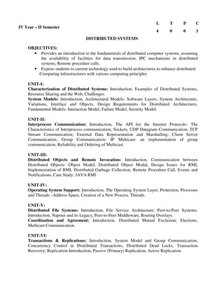 DISTRIBUTED SYSTEMS
OBJECTIVES:
• Provides an introduction to the fundamentals of distributed computer systems, assuming
the availability of facilities for data transmission, IPC mechanisms in distributed
systems, Remote procedure calls.
• Expose students to current technology used to build architectures to enhance distributed
Computing infrastructures with various computing principles
UNIT-I:
Characterization of Distributed Systems: Introduction, Examples of Distributed Systems,
Resource Sharing and the Web, Challenges.
System Models: Introduction, Architectural Models- Software Layers, System Architecture,
Variations, Interface and Objects, Design Requirements for Distributed Architectures,
Fundamental Models- Interaction Model, Failure Model, Security Model.
UNIT-II:
Interprocess Communication: Introduction, The API for the Internet Protocols- The
Characteristics of Interprocess communication, Sockets, UDP Datagram Communication, TCP
Stream Communication; External Data Representation and Marshalling; Client Server
Communication; Group Communication- IP Multicast- an implementation of group
communication, Reliability and Ordering of Multicast.
UNIT-III:
Distributed Objects and Remote Invocation: Introduction, Communication between
Distributed Objects- Object Model, Distributed Object Modal, Design Issues for RMI,
Implementation of RMI, Distributed Garbage Collection; Remote Procedure Call, Events and
Notifications, Case Study: JAVA RMI
UNIT-IV:
Operating System Support: Introduction, The Operating System Layer, Protection, Processes
and Threads –Address Space, Creation of a New Process, Threads.
UNIT-V:
Distributed File Systems: Introduction, File Service Architecture; Peer-to-Peer Systems:
Introduction, Napster and its Legacy, Peer-to-Peer Middleware, Routing Overlays.
Coordination and Agreement: Introduction, Distributed Mutual Exclusion, Elections,
Multicast Communication.
UNIT-VI:
Transactions & Replications: Introduction, System Model and Group Communication,
Concurrency Control in Distributed Transactions, Distributed Dead Locks, Transaction
Recovery; Replication-Introduction, Passive (Primary) Replication, Active Replication.
IV Year – II Semester
L T P C
4 0 0 3
 
