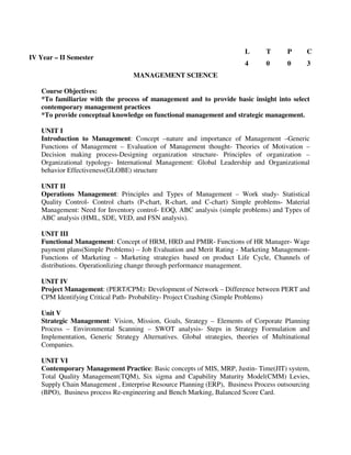 MANAGEMENT SCIENCE
Course Objectives:
*To familiarize with the process of management and to provide basic insight into select
contemporary management practices
*To provide conceptual knowledge on functional management and strategic management.
UNIT I
Introduction to Management: Concept –nature and importance of Management –Generic
Functions of Management – Evaluation of Management thought- Theories of Motivation –
Decision making process-Designing organization structure- Principles of organization –
Organizational typology- International Management: Global Leadership and Organizational
behavior Effectiveness(GLOBE) structure
UNIT II
Operations Management: Principles and Types of Management – Work study- Statistical
Quality Control- Control charts (P-chart, R-chart, and C-chart) Simple problems- Material
Management: Need for Inventory control- EOQ, ABC analysis (simple problems) and Types of
ABC analysis (HML, SDE, VED, and FSN analysis).
UNIT III
Functional Management: Concept of HRM, HRD and PMIR- Functions of HR Manager- Wage
payment plans(Simple Problems) – Job Evaluation and Merit Rating - Marketing Management-
Functions of Marketing – Marketing strategies based on product Life Cycle, Channels of
distributions. Operationlizing change through performance management.
UNIT IV
Project Management: (PERT/CPM): Development of Network – Difference between PERT and
CPM Identifying Critical Path- Probability- Project Crashing (Simple Problems)
Unit V
Strategic Management: Vision, Mission, Goals, Strategy – Elements of Corporate Planning
Process – Environmental Scanning – SWOT analysis- Steps in Strategy Formulation and
Implementation, Generic Strategy Alternatives. Global strategies, theories of Multinational
Companies.
UNIT VI
Contemporary Management Practice: Basic concepts of MIS, MRP, Justin- Time(JIT) system,
Total Quality Management(TQM), Six sigma and Capability Maturity Model(CMM) Levies,
Supply Chain Management , Enterprise Resource Planning (ERP), Business Process outsourcing
(BPO), Business process Re-engineering and Bench Marking, Balanced Score Card.
IV Year – II Semester
L T P C
4 0 0 3
 