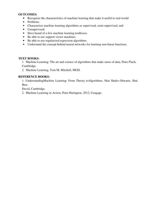 OUTCOMES:
• Recognize the characteristics of machine learning that make it useful to real-world
• Problems.
• Characterize machine learning algorithms as supervised, semi-supervised, and
• Unsupervised.
• Have heard of a few machine learning toolboxes.
• Be able to use support vector machines.
• Be able to use regularized regression algorithms.
• Understand the concept behind neural networks for learning non-linear functions.
TEXT BOOKS:
1. Machine Learning: The art and science of algorithms that make sense of data, Peter Flach,
Cambridge.
2. Machine Learning, Tom M. Mitchell, MGH.
REFERENCE BOOKS:
1. UnderstandingMachine Learning: From Theory toAlgorithms, Shai Shalev-Shwartz, Shai
Ben-
David, Cambridge.
2. Machine Learning in Action, Peter Harington, 2012, Cengage.
 