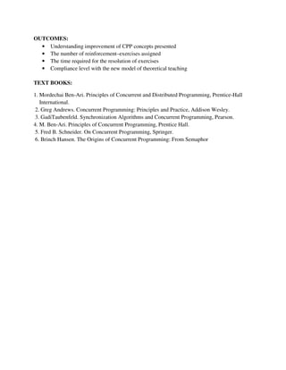 OUTCOMES:
• Understanding improvement of CPP concepts presented
• The number of reinforcement–exercises assigned
• The time required for the resolution of exercises
• Compliance level with the new model of theoretical teaching
TEXT BOOKS:
1. Mordechai Ben-Ari. Principles of Concurrent and Distributed Programming, Prentice-Hall
International.
2. Greg Andrews. Concurrent Programming: Principles and Practice, Addison Wesley.
3. GadiTaubenfeld. Synchronization Algorithms and Concurrent Programming, Pearson.
4. M. Ben-Ari. Principles of Concurrent Programming, Prentice Hall.
5. Fred B. Schneider. On Concurrent Programming, Springer.
6. Brinch Hansen. The Origins of Concurrent Programming: From Semaphor
 