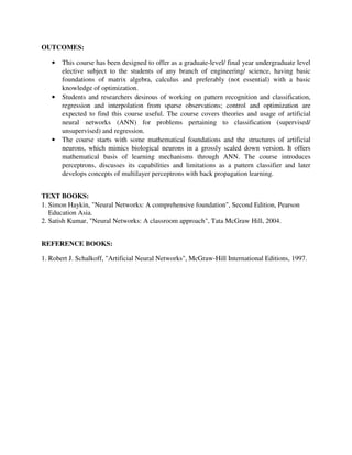 OUTCOMES:
• This course has been designed to offer as a graduate-level/ final year undergraduate level
elective subject to the students of any branch of engineering/ science, having basic
foundations of matrix algebra, calculus and preferably (not essential) with a basic
knowledge of optimization.
• Students and researchers desirous of working on pattern recognition and classification,
regression and interpolation from sparse observations; control and optimization are
expected to find this course useful. The course covers theories and usage of artificial
neural networks (ANN) for problems pertaining to classification (supervised/
unsupervised) and regression.
• The course starts with some mathematical foundations and the structures of artificial
neurons, which mimics biological neurons in a grossly scaled down version. It offers
mathematical basis of learning mechanisms through ANN. The course introduces
perceptrons, discusses its capabilities and limitations as a pattern classifier and later
develops concepts of multilayer perceptrons with back propagation learning.
TEXT BOOKS:
1. Simon Haykin, "Neural Networks: A comprehensive foundation", Second Edition, Pearson
Education Asia.
2. Satish Kumar, "Neural Networks: A classroom approach", Tata McGraw Hill, 2004.
REFERENCE BOOKS:
1. Robert J. Schalkoff, "Artificial Neural Networks", McGraw-Hill International Editions, 1997.
 