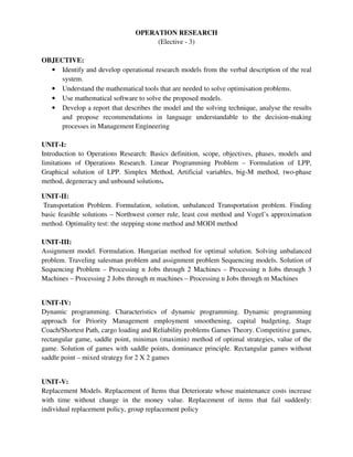 OPERATION RESEARCH
(Elective - 3)
OBJECTIVE:
• Identify and develop operational research models from the verbal description of the real
system.
• Understand the mathematical tools that are needed to solve optimisation problems.
• Use mathematical software to solve the proposed models.
• Develop a report that describes the model and the solving technique, analyse the results
and propose recommendations in language understandable to the decision-making
processes in Management Engineering
UNIT-I:
Introduction to Operations Research: Basics definition, scope, objectives, phases, models and
limitations of Operations Research. Linear Programming Problem – Formulation of LPP,
Graphical solution of LPP. Simplex Method, Artificial variables, big-M method, two-phase
method, degeneracy and unbound solutions.
UNIT-II:
Transportation Problem. Formulation, solution, unbalanced Transportation problem. Finding
basic feasible solutions – Northwest corner rule, least cost method and Vogel’s approximation
method. Optimality test: the stepping stone method and MODI method
UNIT-III:
Assignment model. Formulation. Hungarian method for optimal solution. Solving unbalanced
problem. Traveling salesman problem and assignment problem Sequencing models. Solution of
Sequencing Problem – Processing n Jobs through 2 Machines – Processing n Jobs through 3
Machines – Processing 2 Jobs through m machines – Processing n Jobs through m Machines
UNIT-IV:
Dynamic programming. Characteristics of dynamic programming. Dynamic programming
approach for Priority Management employment smoothening, capital budgeting, Stage
Coach/Shortest Path, cargo loading and Reliability problems Games Theory. Competitive games,
rectangular game, saddle point, minimax (maximin) method of optimal strategies, value of the
game. Solution of games with saddle points, dominance principle. Rectangular games without
saddle point – mixed strategy for 2 X 2 games
UNIT-V:
Replacement Models. Replacement of Items that Deteriorate whose maintenance costs increase
with time without change in the money value. Replacement of items that fail suddenly:
individual replacement policy, group replacement policy
 