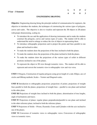 Objective: Engineering drawing being the principle method of communication for engineers, the
objective to introduce the students, the techniques of constructing the various types of polygons,
curves and scales. The objective is also to visualize and represent the 3D objects in 2D planes
with proper dimensioning, scaling etc.
• To introduce the use and the application of drawing instruments and to make the students
construct the polygons, curves and various types of scales. The student will be able to
understand the need to enlarge or reduce the size of objects in representing them.
• To introduce orthographic projections and to project the points and lines parallel to one
plane and inclined to other.
• To make the students draw the projections of the lines inclined to both the planes.
• To make the students draw the projections of the plane inclined to both the planes.
• To make the students draw the projections of the various types of solids in different
positions inclined to one of the planes.
• To represent the object in 3D view through isometric views. The student will be able to
represent and convert the isometric view to orthographic view and vice versa.
UNIT I Polygons, Construction of regular polygons using given length of a side; Ellipse, arcs of
circles and Oblong methods; Scales – Vernier and Diagonal scales.
UNIT II Introduction to orthographic projections; projections of points; projections of straight
lines parallel to both the planes; projections of straight lines – parallel to one plane and inclined
to the other plane.
UNIT III Projections of straight lines inclined to both the planes, determination of true lengths,
angle of inclinations and traces.
UNIT IV Projections of planes: regular planes perpendicular/parallel to one plane and inclined
to the other reference plane; inclined to both the reference planes.
UNIT V Projections of Solids – Prisms, Pyramids, Cones and Cylinders with the axis inclined to
one of the planes.
UNIT VI Conversion of isometric views to orthographic views; Conversion of orthographic
views to isometric views.
I Year - I Semester
L T P C
4 0 0 3
ENGINEERING DRAWING
 
