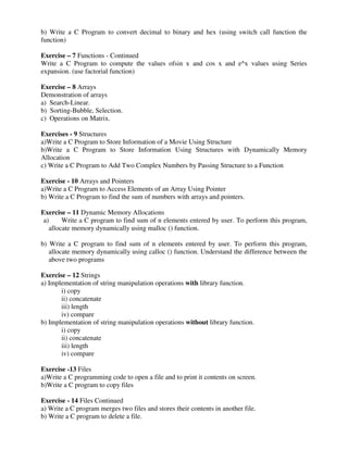 b) Write a C Program to convert decimal to binary and hex (using switch call function the
function)
Exercise – 7 Functions - Continued
Write a C Program to compute the values ofsin x and cos x and e^x values using Series
expansion. (use factorial function)
Exercise – 8 Arrays
Demonstration of arrays
a) Search-Linear.
b) Sorting-Bubble, Selection.
c) Operations on Matrix.
Exercises - 9 Structures
a)Write a C Program to Store Information of a Movie Using Structure
b)Write a C Program to Store Information Using Structures with Dynamically Memory
Allocation
c) Write a C Program to Add Two Complex Numbers by Passing Structure to a Function
Exercise - 10 Arrays and Pointers
a)Write a C Program to Access Elements of an Array Using Pointer
b) Write a C Program to find the sum of numbers with arrays and pointers.
Exercise – 11 Dynamic Memory Allocations
a) Write a C program to find sum of n elements entered by user. To perform this program,
allocate memory dynamically using malloc () function.
b) Write a C program to find sum of n elements entered by user. To perform this program,
allocate memory dynamically using calloc () function. Understand the difference between the
above two programs
Exercise – 12 Strings
a) Implementation of string manipulation operations with library function.
i) copy
ii) concatenate
iii) length
iv) compare
b) Implementation of string manipulation operations without library function.
i) copy
ii) concatenate
iii) length
iv) compare
Exercise -13 Files
a)Write a C programming code to open a file and to print it contents on screen.
b)Write a C program to copy files
Exercise - 14 Files Continued
a) Write a C program merges two files and stores their contents in another file.
b) Write a C program to delete a file.
 