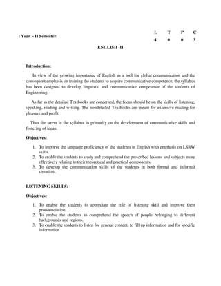 Introduction:
In view of the growing importance of English as a tool for global communication and the
consequent emphasis on training the students to acquire communicative competence, the syllabus
has been designed to develop linguistic and communicative competence of the students of
Engineering.
As far as the detailed Textbooks are concerned, the focus should be on the skills of listening,
speaking, reading and writing. The nondetailed Textbooks are meant for extensive reading for
pleasure and profit.
Thus the stress in the syllabus in primarily on the development of communicative skills and
fostering of ideas.
Objectives:
1. To imporve the language proficiency of the students in English with emphasis on LSRW
skills.
2. To enable the students to study and comprehend the prescribed lessons and subjects more
effectively relating to their theorotical and practical components.
3. To develop the communication skills of the students in both formal and informal
situations.
LISTENING SKILLS:
Objectives:
1. To enable the students to appreciate the role of listening skill and improve their
pronounciation.
2. To enable the students to comprehend the speech of people belonging to different
backgrounds and regions.
3. To enable the students to listen for general content, to fill up information and for specific
information.
I Year - II Semester
L T P C
4 0 0 3
ENGLISH -II
 