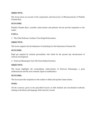 OBJECTIVE:
The lesson given an account of the experiments and discoveries in Pharmaceuticals of Prafulla
Chandra Ray.
OUTCOME:
Prafulla Chandra Ray's scientific achievements and patriotic fervour provide inspiration to the
reader.
UNIT 6:
1. ' The Chief Software Architect' from English Encounters
OBJECTIVE:
The lesson supports the developments of technology for the betterment of human life.
OUTCOME:
Pupil get inspired by eminent personalities who toiled for the present day advancement of
software development.
2. ' Srinivasa Ramanujan' from The Great Indian Scientists.
OBJECTIVE:
The lesson highlights the extraordinary achievements of Srinivasa Ramanujan, a great
mathematician and the most romantic figure in mathematics.
OUTCOME:
The lesson provides inspiration to the readers to think and tap their innate talents.
NOTE:
All the exercises given in the prescribed lessons in both detailed and non-detailed textbooks
relating to the theme and language skills must be covered.
 