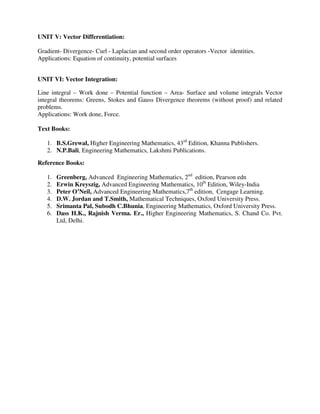 UNIT V: Vector Differentiation:
Gradient- Divergence- Curl - Laplacian and second order operators -Vector identities.
Applications: Equation of continuity, potential surfaces
UNIT VI: Vector Integration:
Line integral – Work done – Potential function – Area- Surface and volume integrals Vector
integral theorems: Greens, Stokes and Gauss Divergence theorems (without proof) and related
problems.
Applications: Work done, Force.
Text Books:
1. B.S.Grewal, Higher Engineering Mathematics, 43rd
Edition, Khanna Publishers.
2. N.P.Bali, Engineering Mathematics, Lakshmi Publications.
Reference Books:
1. Greenberg, Advanced Engineering Mathematics, 2nd
edition, Pearson edn
2. Erwin Kreyszig, Advanced Engineering Mathematics, 10th
Edition, Wiley-India
3. Peter O’Neil, Advanced Engineering Mathematics,7th
edition, Cengage Learning.
4. D.W. Jordan and T.Smith, Mathematical Techniques, Oxford University Press.
5. Srimanta Pal, Subodh C.Bhunia, Engineering Mathematics, Oxford University Press.
6. Dass H.K., Rajnish Verma. Er., Higher Engineering Mathematics, S. Chand Co. Pvt.
Ltd, Delhi.
 