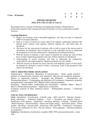 (EEE, ECE, CSE, IT, EIE, E. Com. E.)
Knowledge of basic concepts of Chemistry for Engineering students will help them as
professional engineers later in design and material selection, as well as utilizing the available
resources.
Learning Objectives:
• Plastics are nowadays used in household appliances; also they are used as composites
(FRP) in aerospace industries.
• Fuels as a source of energy are a basic need of any industry, particularly industries like
thermal power stations, steel industry, fertilizer industry etc., and hence they are
introduced.
• The basics for the construction of galvanic cells as well as some of the sensors used in
instruments are introduced. Also if corrosion is to be controlled, one has to understand
the mechanism of corrosion which itself is explained by electrochemical theory.
• With the increase in demand, a wide variety of materials are coming up; some of them
have excellent engineering properties and a few of these materials are introduced.
• Understanding of crystal structures will help to understand the conductivity,
semiconductors and superconductors. Magnetic properties are also studied.
• With the increase in demand for power and also with depleting sources of fossil fuels,
the demand for alternative sources of fuels is increasing. Some of the prospective fuel
sources are introduced.
UNIT I: HIGH POLYMERS AND PLASTICS
Polymerisation : Introduction- Mechanism of polymerization - Stereo regular polymers –
methods of polymerization (emulsion and suspension) -Physical and mechanical properties –
Plastics as engineering materials : advantages and limitations – Thermoplastics and
Thermosetting plastics – Compounding and fabrication (4/5 techniques)- Preparation, properties
and applications of polyethene, PVC, Bakelite Teflon and polycarbonates
Elastomers – Natural rubber- compounding and vulcanization – Synthetic rubbers : Buna S,
Buna N, Thiokol and polyurethanes – Applications of elastomers.
Composite materials & Fiber reinforced plastics – Biodegradable polymers – Conducting
polymers.
UNIT II: FUEL TECHNOLOGY
Fuels:- Introduction – Classification – Calorific value - HCV and LCV – Dulong’s formula –
Bomb calorimeter – Numerical problems – Coal –– Proximate and ultimate analysis –
Significance of the analyses – Liquid fuels – Petroleum- Refining – Cracking – Synthetic petrol
–Petrol knocking – Diesel knocking - Octane and Cetane ratings – Anti-knock agents – Power
alcohol – Bio-diesel – Gaseous fuels – Natural gas. LPG and CNG – Combustion – Calculation
of air for the combustion of a fuel – Flue gas analysis – Orsat apparatus – Numerical problems
on combustion.
Explosives:- Introduction, classification, examples: RDX, TNT and ammonium nitrite - rocket
fuels.
I Year - II Semester
L T P C
4 0 0 3
APPLIED CHEMISTRY
 