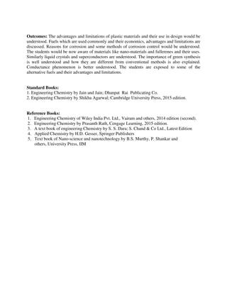 Outcomes: The advantages and limitations of plastic materials and their use in design would be
understood. Fuels which are used commonly and their economics, advantages and limitations are
discussed. Reasons for corrosion and some methods of corrosion control would be understood.
The students would be now aware of materials like nano-materials and fullerenes and their uses.
Similarly liquid crystals and superconductors are understood. The importance of green synthesis
is well understood and how they are different from conventional methods is also explained.
Conductance phenomenon is better understood. The students are exposed to some of the
alternative fuels and their advantages and limitations.
Standard Books:
1. Engineering Chemistry by Jain and Jain; Dhanpat Rai Publicating Co.
2. Engineering Chemistry by Shikha Agarwal; Cambridge University Press, 2015 edition.
Reference Books:
1. Engineering Chemistry of Wiley India Pvt. Ltd., Vairam and others, 2014 edition (second).
2. Engineering Chemistry by Prasanth Rath, Cengage Learning, 2015 edition.
3. A text book of engineering Chemistry by S. S. Dara; S. Chand & Co Ltd., Latest Edition
4. Applied Chemistry by H.D. Gesser, Springer Publishers
5. Text book of Nano-science and nanotechnology by B.S. Murthy, P. Shankar and
others, University Press, IIM
 