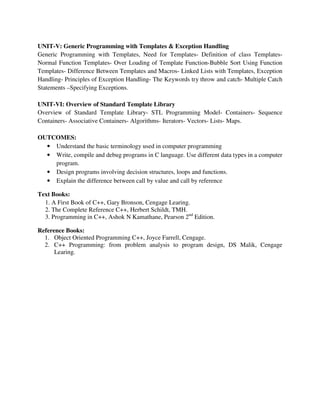 UNIT-V: Generic Programming with Templates & Exception Handling
Generic Programming with Templates, Need for Templates- Definition of class Templates-
Normal Function Templates- Over Loading of Template Function-Bubble Sort Using Function
Templates- Difference Between Templates and Macros- Linked Lists with Templates, Exception
Handling- Principles of Exception Handling- The Keywords try throw and catch- Multiple Catch
Statements –Specifying Exceptions.
UNIT-VI: Overview of Standard Template Library
Overview of Standard Template Library- STL Programming Model- Containers- Sequence
Containers- Associative Containers- Algorithms- Iterators- Vectors- Lists- Maps.
OUTCOMES:
• Understand the basic terminology used in computer programming
• Write, compile and debug programs in C language. Use different data types in a computer
program.
• Design programs involving decision structures, loops and functions.
• Explain the difference between call by value and call by reference
Text Books:
1. A First Book of C++, Gary Bronson, Cengage Learing.
2. The Complete Reference C++, Herbert Schildt, TMH.
3. Programming in C++, Ashok N Kamathane, Pearson 2nd
Edition.
Reference Books:
1. Object Oriented Programming C++, Joyce Farrell, Cengage.
2. C++ Programming: from problem analysis to program design, DS Malik, Cengage
Learing.
 