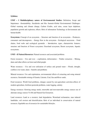 Syllabus:
UNIT – I Multidisciplinary nature of Environmental Studies: Definition, Scope and
Importance –Sustainability: Stockholm and Rio Summit–Global Environmental Challenges:
Global warming and climate change, Carbon Credits, acid rains, ozone layer depletion,
population growth and explosion, effects. Role of information Technology in Environment and
human health.
Ecosystems: Concept of an ecosystem. - Structure and function of an ecosystem. - Producers,
consumers and decomposers. - Energy flow in the ecosystem - Ecological succession. - Food
chains, food webs and ecological pyramids. - Introduction, types, characteristic features,
structure and function of Forest ecosystem, Grassland ecosystem, Desert ecosystem, Aquatic
ecosystems.
UNIT – II Natural Resources: Natural resources and associated problems
Forest resources – Use and over – exploitation, deforestation – Timber extraction – Mining,
dams and other effects on forest and tribal people
Water resources – Use and over utilization of surface and ground water – Floods, drought,
conflicts over water, dams – benefits and problems
Mineral resources: Use and exploitation, environmental effects of extracting and using mineral
resources, Sustainable mining of Granite, Literate, Coal, Sea and River sands.
Food resources: World food problems, changes caused by non-agriculture activities-effects of
modern agriculture, fertilizer-pesticide problems, water logging, salinity
Energy resources: Growing energy needs, renewable and non-renewable energy sources use of
alternate energy sources Vs Oil and Natural Gas Extraction.
Land resources: Land as a resource, land degradation, Wasteland reclamation, man induced
landslides, soil erosion and desertification. Role of an individual in conservation of natural
resources. Equitable use of resources for sustainable lifestyles.
 