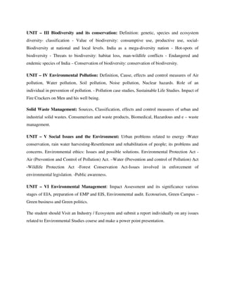 UNIT – III Biodiversity and its conservation: Definition: genetic, species and ecosystem
diversity- classification - Value of biodiversity: consumptive use, productive use, social-
Biodiversity at national and local levels. India as a mega-diversity nation - Hot-spots of
biodiversity - Threats to biodiversity: habitat loss, man-wildlife conflicts - Endangered and
endemic species of India – Conservation of biodiversity: conservation of biodiversity.
UNIT – IV Environmental Pollution: Definition, Cause, effects and control measures of Air
pollution, Water pollution, Soil pollution, Noise pollution, Nuclear hazards. Role of an
individual in prevention of pollution. - Pollution case studies, Sustainable Life Studies. Impact of
Fire Crackers on Men and his well being.
Solid Waste Management: Sources, Classification, effects and control measures of urban and
industrial solid wastes. Consumerism and waste products, Biomedical, Hazardous and e – waste
management.
UNIT – V Social Issues and the Environment: Urban problems related to energy -Water
conservation, rain water harvesting-Resettlement and rehabilitation of people; its problems and
concerns. Environmental ethics: Issues and possible solutions. Environmental Protection Act -
Air (Prevention and Control of Pollution) Act. –Water (Prevention and control of Pollution) Act
-Wildlife Protection Act -Forest Conservation Act-Issues involved in enforcement of
environmental legislation. -Public awareness.
UNIT – VI Environmental Management: Impact Assessment and its significance various
stages of EIA, preparation of EMP and EIS, Environmental audit. Ecotourism, Green Campus –
Green business and Green politics.
The student should Visit an Industry / Ecosystem and submit a report individually on any issues
related to Environmental Studies course and make a power point presentation.
 