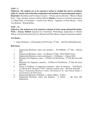 UNIT – V
Objectives: The students are to be exposed to motion in straight line and in curvilinear
paths, its velocity and acceleration computation and methods of representing plane motion.
Kinematics: Rectilinear and Curvelinear motions – Velocity and Acceleration – Motion of Rigid
Body – Types and their Analysis in Planar Motion. Kinetics: Analysis as a Particle and Analysis
as a Rigid Body in Translation – Central Force Motion – Equations of Plane Motion – Fixed
Axis Rotation – Rolling Bodies.
UNIT – VI
Objectives: The students are to be exposed to concepts of work, energy and particle motion
Work – Energy Method: Equations for Translation, Work-Energy Applications to Particle
Motion, Connected System-Fixed Axis Rotation and Plane Motion. Impulse momentum method.
Text Books :
1. Engg. Mechanics - S.Timoshenko & D.H.Young., 4th
Edn - , Mc Graw Hill publications.
References:
1. Engineering Mechanics statics and dynamics – R.C.Hibbeler, 11th
Edn – Pearson
Publ.
2. Engineering Mechanics, statics – J.L.Meriam, 6th
Edn – Wiley India Pvt Ltd.
3. Engineering Mechanics, statics and dynamics – I.H.Shames, – Pearson Publ.
4. Mechanics For Engineers, statics - F.P.Beer & E.R.Johnston – 5th
Edn Mc Graw Hill
Publ.
5. Mechanics For Engineers, dynamics - F.P.Beer & E.R.Johnston –5th
Edn Mc Graw
Hill Publ.
6. Theory & Problems of engineering mechanics, statics & dynamics – E.W.Nelson,
C.L.Best & W.G. McLean, 5th
Edn – Schaum’s outline series - Mc Graw Hill Publ.
7. Singer's Engineering Mechanics: Statics And Dynamics, K. Vijay Kumar Reddy, J.
Suresh Kumar, Bs Publications
8. Engineering Mechanics, Fedinand . L. Singer, Harper – Collins.
9. Engineering Mechanics statics and dynamics , A Nelson , Mc Graw Hill
publications
 