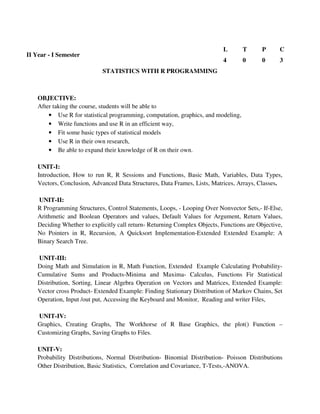 STATISTICS WITH R PROGRAMMING
OBJECTIVE:
After taking the course, students will be able to
• Use R for statistical programming, computation, graphics, and modeling,
• Write functions and use R in an efficient way,
• Fit some basic types of statistical models
• Use R in their own research,
• Be able to expand their knowledge of R on their own.
UNIT-I:
Introduction, How to run R, R Sessions and Functions, Basic Math, Variables, Data Types,
Vectors, Conclusion, Advanced Data Structures, Data Frames, Lists, Matrices, Arrays, Classes.
UNIT-II:
R Programming Structures, Control Statements, Loops, - Looping Over Nonvector Sets,- If-Else,
Arithmetic and Boolean Operators and values, Default Values for Argument, Return Values,
Deciding Whether to explicitly call return- Returning Complex Objects, Functions are Objective,
No Pointers in R, Recursion, A Quicksort Implementation-Extended Extended Example: A
Binary Search Tree.
UNIT-III:
Doing Math and Simulation in R, Math Function, Extended Example Calculating Probability-
Cumulative Sums and Products-Minima and Maxima- Calculus, Functions Fir Statistical
Distribution, Sorting, Linear Algebra Operation on Vectors and Matrices, Extended Example:
Vector cross Product- Extended Example: Finding Stationary Distribution of Markov Chains, Set
Operation, Input /out put, Accessing the Keyboard and Monitor, Reading and writer Files,
UNIT-IV:
Graphics, Creating Graphs, The Workhorse of R Base Graphics, the plot() Function –
Customizing Graphs, Saving Graphs to Files.
UNIT-V:
Probability Distributions, Normal Distribution- Binomial Distribution- Poisson Distributions
Other Distribution, Basic Statistics, Correlation and Covariance, T-Tests,-ANOVA.
II Year - I Semester
L T P C
4 0 0 3
 