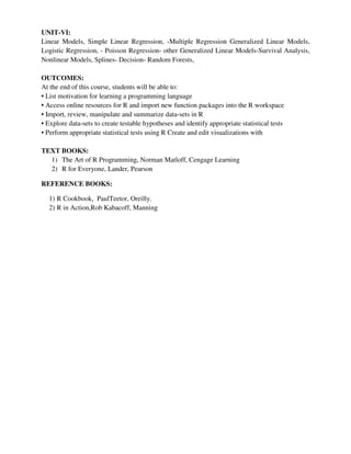 UNIT-VI:
Linear Models, Simple Linear Regression, -Multiple Regression Generalized Linear Models,
Logistic Regression, - Poisson Regression- other Generalized Linear Models-Survival Analysis,
Nonlinear Models, Splines- Decision- Random Forests,
OUTCOMES:
At the end of this course, students will be able to:
• List motivation for learning a programming language
• Access online resources for R and import new function packages into the R workspace
• Import, review, manipulate and summarize data-sets in R
• Explore data-sets to create testable hypotheses and identify appropriate statistical tests
• Perform appropriate statistical tests using R Create and edit visualizations with
TEXT BOOKS:
1) The Art of R Programming, Norman Matloff, Cengage Learning
2) R for Everyone, Lander, Pearson
REFERENCE BOOKS:
1) R Cookbook, PaulTeetor, Oreilly.
2) R in Action,Rob Kabacoff, Manning
 