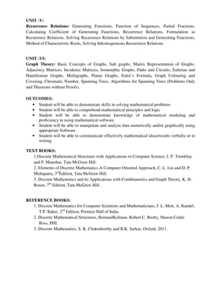 UNIT -V:
Recurrence Relations: Generating Functions, Function of Sequences, Partial Fractions,
Calculating Coefficient of Generating Functions, Recurrence Relations, Formulation as
Recurrence Relations, Solving Recurrence Relations by Substitution and Generating Functions,
Method of Characteristic Roots, Solving Inhomogeneous Recurrence Relations
UNIT -VI:
Graph Theory: Basic Concepts of Graphs, Sub graphs, Matrix Representation of Graphs:
Adjacency Matrices, Incidence Matrices, Isomorphic Graphs, Paths and Circuits, Eulerian and
Hamiltonian Graphs, Multigraphs, Planar Graphs, Euler’s Formula, Graph Colouring and
Covering, Chromatic Number, Spanning Trees, Algorithms for Spanning Trees (Problems Only
and Theorems without Proofs).
OUTCOMES:
• Student will be able to demonstrate skills in solving mathematical problems
• Student will be able to comprehend mathematical principles and logic
• Student will be able to demonstrate knowledge of mathematical modeling and
proficiency in using mathematical software
• Student will be able to manipulate and analyze data numerically and/or graphically using
appropriate Software
• Student will be able to communicate effectively mathematical ideas/results verbally or in
writing
TEXT BOOKS:
1.Discrete Mathematical Structures with Applications to Computer Science, J. P. Tremblay
and P. Manohar, Tata McGraw Hill.
2. Elements of Discrete Mathematics-A Computer Oriented Approach, C. L. Liu and D. P.
Mohapatra, 3rd
Edition, Tata McGraw Hill.
3. Discrete Mathematics and its Applications with Combinatorics and Graph Theory, K. H.
Rosen, 7th
Edition, Tata McGraw Hill.
REFERENCE BOOKS:
1. Discrete Mathematics for Computer Scientists and Mathematicians, J. L. Mott, A. Kandel,
T.P. Baker, 2nd
Edition, Prentice Hall of India.
2. Discrete Mathematical Structures, BernandKolman, Robert C. Busby, Sharon Cutler
Ross, PHI.
3. Discrete Mathematics, S. K. Chakraborthy and B.K. Sarkar, Oxford, 2011.
 