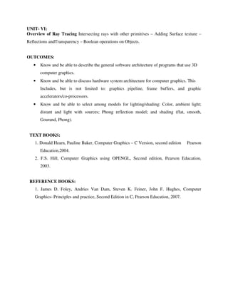 UNIT- VI:
Overview of Ray Tracing Intersecting rays with other primitives – Adding Surface texture –
Reflections andTransparency – Boolean operations on Objects.
OUTCOMES:
• Know and be able to describe the general software architecture of programs that use 3D
computer graphics.
• Know and be able to discuss hardware system architecture for computer graphics. This
Includes, but is not limited to: graphics pipeline, frame buffers, and graphic
accelerators/co-processors.
• Know and be able to select among models for lighting/shading: Color, ambient light;
distant and light with sources; Phong reflection model; and shading (flat, smooth,
Gourand, Phong).
TEXT BOOKS:
1. Donald Hearn, Pauline Baker, Computer Graphics – C Version, second edition Pearson
Education,2004.
2. F.S. Hill, Computer Graphics using OPENGL, Second edition, Pearson Education,
2003.
REFERENCE BOOKS:
1. James D. Foley, Andries Van Dam, Steven K. Feiner, John F. Hughes, Computer
Graphics- Principles and practice, Second Edition in C, Pearson Education, 2007.
 