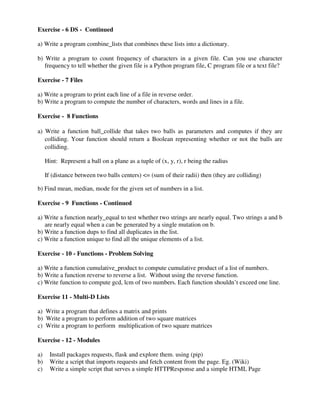 Exercise - 6 DS - Continued
a) Write a program combine_lists that combines these lists into a dictionary.
b) Write a program to count frequency of characters in a given file. Can you use character
frequency to tell whether the given file is a Python program file, C program file or a text file?
Exercise - 7 Files
a) Write a program to print each line of a file in reverse order.
b) Write a program to compute the number of characters, words and lines in a file.
Exercise - 8 Functions
a) Write a function ball_collide that takes two balls as parameters and computes if they are
colliding. Your function should return a Boolean representing whether or not the balls are
colliding.
Hint: Represent a ball on a plane as a tuple of (x, y, r), r being the radius
If (distance between two balls centers) <= (sum of their radii) then (they are colliding)
b) Find mean, median, mode for the given set of numbers in a list.
Exercise - 9 Functions - Continued
a) Write a function nearly_equal to test whether two strings are nearly equal. Two strings a and b
are nearly equal when a can be generated by a single mutation on b.
b) Write a function dups to find all duplicates in the list.
c) Write a function unique to find all the unique elements of a list.
Exercise - 10 - Functions - Problem Solving
a) Write a function cumulative_product to compute cumulative product of a list of numbers.
b) Write a function reverse to reverse a list. Without using the reverse function.
c) Write function to compute gcd, lcm of two numbers. Each function shouldn’t exceed one line.
Exercise 11 - Multi-D Lists
a) Write a program that defines a matrix and prints
b) Write a program to perform addition of two square matrices
c) Write a program to perform multiplication of two square matrices
Exercise - 12 - Modules
a) Install packages requests, flask and explore them. using (pip)
b) Write a script that imports requests and fetch content from the page. Eg. (Wiki)
c) Write a simple script that serves a simple HTTPResponse and a simple HTML Page
 