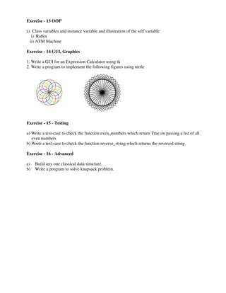 Exercise - 13 OOP
a) Class variables and instance variable
i) Robot
ii) ATM Machine
Exercise - 14 GUI, Graphics
1. Write a GUI for an Expression
2. Write a program to implement
Exercise - 15 - Testing
a) Write a test-case to check the
even numbers
b) Write a test-case to check the
Exercise - 16 - Advanced
a) Build any one classical data
b) Write a program to solve knapsack
variable and illustration of the self variable
Expression Calculator using tk
implement the following figures using turtle
function even_numbers which return True on passing
function reverse_string which returns the reversed
data structure.
knapsack problem.
passing a list of all
reversed string
 