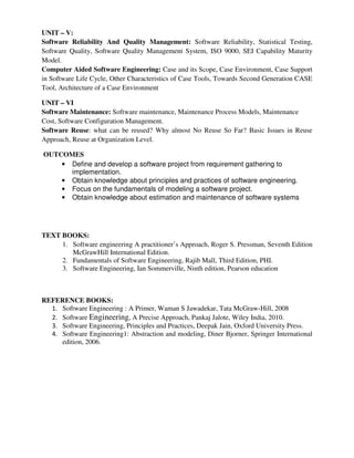 UNIT – V:
Software Reliability And Quality Management: Software Reliability, Statistical Testing,
Software Quality, Software Quality Management System, ISO 9000, SEI Capability Maturity
Model.
Computer Aided Software Engineering: Case and its Scope, Case Environment, Case Support
in Software Life Cycle, Other Characteristics of Case Tools, Towards Second Generation CASE
Tool, Architecture of a Case Environment
UNIT – VI
Software Maintenance: Software maintenance, Maintenance Process Models, Maintenance
Cost, Software Configuration Management.
Software Reuse: what can be reused? Why almost No Reuse So Far? Basic Issues in Reuse
Approach, Reuse at Organization Level.
OUTCOMES
• Define and develop a software project from requirement gathering to
implementation.
• Obtain knowledge about principles and practices of software engineering.
• Focus on the fundamentals of modeling a software project.
• Obtain knowledge about estimation and maintenance of software systems
TEXT BOOKS:
1. Software engineering A practitioner’s Approach, Roger S. Pressman, Seventh Edition
McGrawHill International Edition.
2. Fundamentals of Software Engineering, Rajib Mall, Third Edition, PHI.
3. Software Engineering, Ian Sommerville, Ninth edition, Pearson education
REFERENCE BOOKS:
1. Software Engineering : A Primer, Waman S Jawadekar, Tata McGraw-Hill, 2008
2. Software Engineering, A Precise Approach, Pankaj Jalote, Wiley India, 2010.
3. Software Engineering, Principles and Practices, Deepak Jain, Oxford University Press.
4. Software Engineering1: Abstraction and modeling, Diner Bjorner, Springer International
edition, 2006.
 