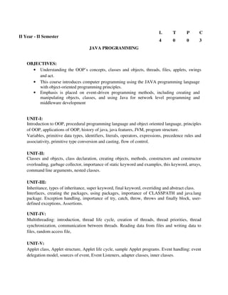 JAVA PROGRAMMING
OBJECTIVES:
• Understanding the OOP’s concepts, classes and objects, threads, files, applets, swings
and act.
• This course introduces computer programming using the JAVA programming language
with object-oriented programming principles.
• Emphasis is placed on event-driven programming methods, including creating and
manipulating objects, classes, and using Java for network level programming and
middleware development
UNIT-I:
Introduction to OOP, procedural programming language and object oriented language, principles
of OOP, applications of OOP, history of java, java features, JVM, program structure.
Variables, primitive data types, identifiers, literals, operators, expressions, precedence rules and
associativity, primitive type conversion and casting, flow of control.
UNIT-II:
Classes and objects, class declaration, creating objects, methods, constructors and constructor
overloading, garbage collector, importance of static keyword and examples, this keyword, arrays,
command line arguments, nested classes.
UNIT-III:
Inheritance, types of inheritance, super keyword, final keyword, overriding and abstract class.
Interfaces, creating the packages, using packages, importance of CLASSPATH and java.lang
package. Exception handling, importance of try, catch, throw, throws and finally block, user-
defined exceptions, Assertions.
UNIT-IV:
Multithreading: introduction, thread life cycle, creation of threads, thread priorities, thread
synchronization, communication between threads. Reading data from files and writing data to
files, random access file,
UNIT-V:
Applet class, Applet structure, Applet life cycle, sample Applet programs. Event handling: event
delegation model, sources of event, Event Listeners, adapter classes, inner classes.
II Year - II Semester
L T P C
4 0 0 3
 