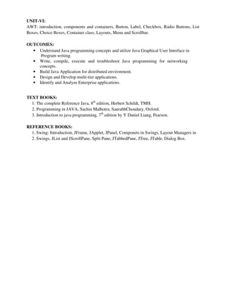 UNIT-VI:
AWT: introduction, components and containers, Button, Label, Checkbox, Radio Buttons, List
Boxes, Choice Boxes, Container class, Layouts, Menu and Scrollbar.
OUTCOMES:
• Understand Java programming concepts and utilize Java Graphical User Interface in
Program writing.
• Write, compile, execute and troubleshoot Java programming for networking
concepts.
• Build Java Application for distributed environment.
• Design and Develop multi-tier applications.
• Identify and Analyze Enterprise applications.
TEXT BOOKS:
1. The complete Reference Java, 8th
edition, Herbert Schildt, TMH.
2. Programming in JAVA, Sachin Malhotra, SaurabhChoudary, Oxford.
3. Introduction to java programming, 7th
edition by Y Daniel Liang, Pearson.
REFERENCE BOOKS:
1. Swing: Introduction, JFrame, JApplet, JPanel, Componets in Swings, Layout Managers in
2. Swings, JList and JScrollPane, Split Pane, JTabbedPane, JTree, JTable, Dialog Box.
 