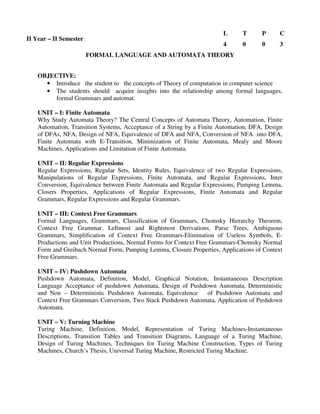 FORMAL LANGUAGE AND AUTOMATA THEORY
OBJECTIVE:
• Introduce the student to the concepts of Theory of computation in computer science
• The students should acquire insights into the relationship among formal languages,
formal Grammars and automat.
UNIT – I: Finite Automata
Why Study Automata Theory? The Central Concepts of Automata Theory, Automation, Finite
Automation, Transition Systems, Acceptance of a String by a Finite Automation, DFA, Design
of DFAs, NFA, Design of NFA, Equivalence of DFA and NFA, Conversion of NFA into DFA,
Finite Automata with E-Transition, Minimization of Finite Automata, Mealy and Moore
Machines, Applications and Limitation of Finite Automata.
UNIT – II: Regular Expressions
Regular Expressions, Regular Sets, Identity Rules, Equivalence of two Regular Expressions,
Manipulations of Regular Expressions, Finite Automata, and Regular Expressions, Inter
Conversion, Equivalence between Finite Automata and Regular Expressions, Pumping Lemma,
Closers Properties, Applications of Regular Expressions, Finite Automata and Regular
Grammars, Regular Expressions and Regular Grammars.
UNIT – III: Context Free Grammars
Formal Languages, Grammars, Classification of Grammars, Chomsky Hierarchy Theorem,
Context Free Grammar, Leftmost and Rightmost Derivations, Parse Trees, Ambiguous
Grammars, Simplification of Context Free Grammars-Elimination of Useless Symbols, E-
Productions and Unit Productions, Normal Forms for Context Free Grammars-Chomsky Normal
Form and Greibach Normal Form, Pumping Lemma, Closure Properties, Applications of Context
Free Grammars.
UNIT – IV: Pushdown Automata
Pushdown Automata, Definition, Model, Graphical Notation, Instantaneous Description
Language Acceptance of pushdown Automata, Design of Pushdown Automata, Deterministic
and Non – Deterministic Pushdown Automata, Equivalence of Pushdown Automata and
Context Free Grammars Conversion, Two Stack Pushdown Automata, Application of Pushdown
Automata.
UNIT – V: Turning Machine
Turing Machine, Definition, Model, Representation of Turing Machines-Instantaneous
Descriptions, Transition Tables and Transition Diagrams, Language of a Turing Machine,
Design of Turing Machines, Techniques for Turing Machine Construction, Types of Turing
Machines, Church’s Thesis, Universal Turing Machine, Restricted Turing Machine.
II Year – II Semester
L T P C
4 0 0 3
 