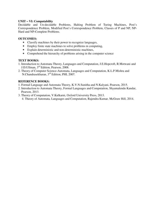 UNIT – VI: Computability
Decidable and Un-decidable Problems, Halting Problem of Turing Machines, Post’s
Correspondence Problem, Modified Post’s Correspondence Problem, Classes of P and NP, NP-
Hard and NP-Complete Problems.
OUTCOMES:
• Classify machines by their power to recognize languages,
• Employ finite state machines to solve problems in computing,
• Explain deterministic and non-deterministic machines,
• Comprehend the hierarchy of problems arising in the computer science
TEXT BOOKS:
1. Introduction to Automata Theory, Languages and Computation, J.E.Hopcroft, R.Motwani and
J.D.Ullman, 3rd
Edition, Pearson, 2008.
2. Theory of Computer Science-Automata, Languages and Computation, K.L.P.Mishra and
N.Chandrasekharan, 3rd
Edition, PHI, 2007.
REFERENCE BOOKS:
1. Formal Language and Automata Theory, K.V.N.Sunitha and N.Kalyani, Pearson, 2015.
2. Introduction to Automata Theory, Formal Languages and Computation, Shyamalendu Kandar,
Pearson, 2013.
3. Theory of Computation, V.Kulkarni, Oxford University Press, 2013.
4. Theory of Automata, Languages and Computation, Rajendra Kumar, McGraw Hill, 2014.
 