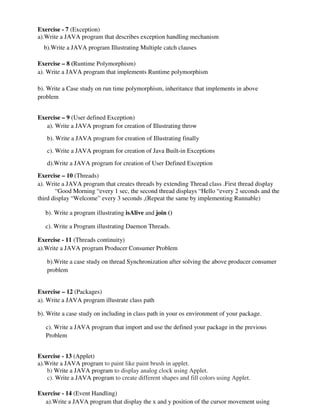 Exercise - 7 (Exception)
a).Write a JAVA program that describes exception handling mechanism
b).Write a JAVA program Illustrating Multiple catch clauses
Exercise – 8 (Runtime Polymorphism)
a). Write a JAVA program that implements Runtime polymorphism
b). Write a Case study on run time polymorphism, inheritance that implements in above
problem
Exercise – 9 (User defined Exception)
a). Write a JAVA program for creation of Illustrating throw
b). Write a JAVA program for creation of Illustrating finally
c). Write a JAVA program for creation of Java Built-in Exceptions
d).Write a JAVA program for creation of User Defined Exception
Exercise – 10 (Threads)
a). Write a JAVA program that creates threads by extending Thread class .First thread display
“Good Morning “every 1 sec, the second thread displays “Hello “every 2 seconds and the
third display “Welcome” every 3 seconds ,(Repeat the same by implementing Runnable)
b). Write a program illustrating isAlive and join ()
c). Write a Program illustrating Daemon Threads.
Exercise - 11 (Threads continuity)
a).Write a JAVA program Producer Consumer Problem
b).Write a case study on thread Synchronization after solving the above producer consumer
problem
Exercise – 12 (Packages)
a). Write a JAVA program illustrate class path
b). Write a case study on including in class path in your os environment of your package.
c). Write a JAVA program that import and use the defined your package in the previous
Problem
Exercise - 13 (Applet)
a).Write a JAVA program to paint like paint brush in applet.
b) Write a JAVA program to display analog clock using Applet.
c). Write a JAVA program to create different shapes and fill colors using Applet.
Exercise - 14 (Event Handling)
a).Write a JAVA program that display the x and y position of the cursor movement using
 
