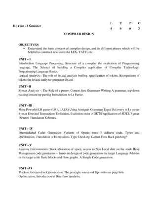 COMPILER DESIGN
OBJECTIVES:
• Understand the basic concept of compiler design, and its different phases which will be
helpful to construct new tools like LEX, YACC, etc.
UNIT – I
Introduction Language Processing, Structure of a compiler the evaluation of Programming
language, The Science of building a Compiler application of Compiler Technology.
Programming Language Basics.
Lexical Analysis-: The role of lexical analysis buffing, specification of tokens. Recognitions of
tokens the lexical analyzer generator lexical
UNIT –II
Syntax Analysis -: The Role of a parser, Context free Grammars Writing A grammar, top down
passing bottom up parsing Introduction to Lr Parser.
UNIT –III
More Powerful LR parser (LR1, LALR) Using Armigers Grammars Equal Recovery in Lr parser
Syntax Directed Transactions Definition, Evolution order of SDTS Application of SDTS. Syntax
Directed Translation Schemes.
UNIT – IV
Intermediated Code: Generation Variants of Syntax trees 3 Address code, Types and
Deceleration, Translation of Expressions, Type Checking. Canted Flow Back patching?
UNIT – V
Runtime Environments, Stack allocation of space, access to Non Local date on the stack Heap
Management code generation – Issues in design of code generation the target Language Address
in the target code Basic blocks and Flow graphs. A Simple Code generation.
UNIT –VI
Machine Independent Optimization. The principle sources of Optimization peep hole
Optimization, Introduction to Date flow Analysis.
III Year – I Semester
L T P C
4 0 0 3
 