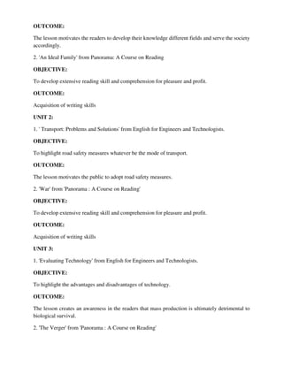 OUTCOME:
The lesson motivates the readers to develop their knowledge different fields and serve the society
accordingly.
2. 'An Ideal Family' from Panorama: A Course on Reading
OBJECTIVE:
To develop extensive reading skill and comprehension for pleasure and profit.
OUTCOME:
Acquisition of writing skills
UNIT 2:
1. ' Transport: Problems and Solutions' from English for Engineers and Technologists.
OBJECTIVE:
To highlight road safety measures whatever be the mode of transport.
OUTCOME:
The lesson motivates the public to adopt road safety measures.
2. 'War' from 'Panorama : A Course on Reading'
OBJECTIVE:
To develop extensive reading skill and comprehension for pleasure and profit.
OUTCOME:
Acquisition of writing skills
UNIT 3:
1. 'Evaluating Technology' from English for Engineers and Technologists.
OBJECTIVE:
To highlight the advantages and disadvantages of technology.
OUTCOME:
The lesson creates an awareness in the readers that mass production is ultimately detrimental to
biological survival.
2. 'The Verger' from 'Panorama : A Course on Reading'
 