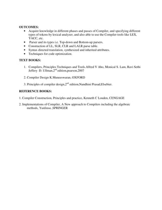 OUTCOMES:
• Acquire knowledge in different phases and passes of Compiler, and specifying different
types of tokens by lexical analyzer, and also able to use the Compiler tools like LEX,
YACC, etc.
• Parser and its types i.e. Top-down and Bottom-up parsers.
• Construction of LL, SLR, CLR and LALR parse table.
• Syntax directed translation, synthesized and inherited attributes.
• Techniques for code optimization.
TEXT BOOKS:
1. Compilers, Principles Techniques and Tools.Alfred V Aho, Monical S. Lam, Ravi Sethi
Jeffery D. Ullman,2nd
edition,pearson,2007
2. Compiler Design K.Muneeswaran, OXFORD
3. Principles of compiler design,2nd
edition,Nandhini Prasad,Elsebier.
REFERENCE BOOKS:
1. Compiler Construction, Principles and practice, Kenneth C Louden, CENGAGE
2. Implementations of Compiler, A New approach to Compilers including the algebraic
methods, Yunlinsu ,SPRINGER
 